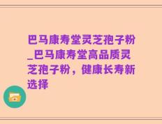 巴马康寿堂灵芝孢子粉_巴马康寿堂高品质灵芝孢子粉，健康长寿新选择