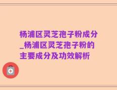 杨浦区灵芝孢子粉成分_杨浦区灵芝孢子粉的主要成分及功效解析