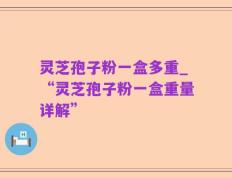 灵芝孢子粉一盒多重_“灵芝孢子粉一盒重量详解”