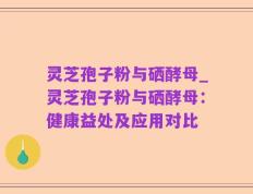 灵芝孢子粉与硒酵母_灵芝孢子粉与硒酵母：健康益处及应用对比