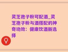 灵芝孢子粉可配酒_灵芝孢子粉与酒搭配的神奇功效：健康饮酒新选择