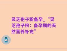 灵芝孢子粉备孕_“灵芝孢子粉：备孕期的天然营养补充”