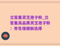 兰笙集灵芝孢子粉_兰笙集高品质灵芝孢子粉：养生保健新选择