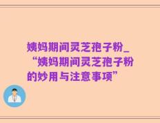 姨妈期间灵芝孢子粉_“姨妈期间灵芝孢子粉的妙用与注意事项”