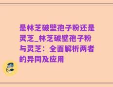 是林芝破壁孢子粉还是灵芝_林芝破壁孢子粉与灵芝：全面解析两者的异同及应用