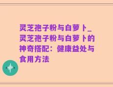灵芝孢子粉与白萝卜_灵芝孢子粉与白萝卜的神奇搭配：健康益处与食用方法