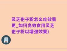灵芝孢子粉怎么吃效果更_如何高效食用灵芝孢子粉以增强效果)