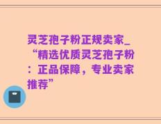 灵芝孢子粉正规卖家_“精选优质灵芝孢子粉：正品保障，专业卖家推荐”