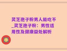 灵芝孢子粉男人能吃不_灵芝孢子粉：男性适用性及健康益处解析