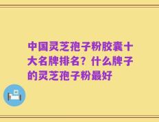 中国灵芝孢子粉胶囊十大名牌排名？什么牌子的灵芝孢子粉最好
