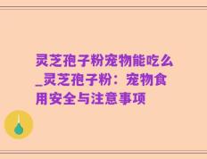 灵芝孢子粉宠物能吃么_灵芝孢子粉：宠物食用安全与注意事项