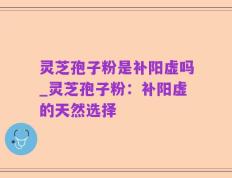 灵芝孢子粉是补阳虚吗_灵芝孢子粉：补阳虚的天然选择