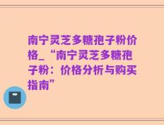 南宁灵芝多糖孢子粉价格_“南宁灵芝多糖孢子粉：价格分析与购买指南”