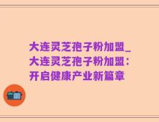 大连灵芝孢子粉加盟_大连灵芝孢子粉加盟：开启健康产业新篇章
