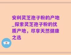 安利灵芝孢子粉的产地_探索灵芝孢子粉的优质产地，尽享天然健康之选