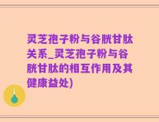 灵芝孢子粉与谷胱甘肽关系_灵芝孢子粉与谷胱甘肽的相互作用及其健康益处)