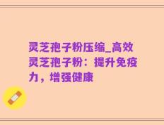 灵芝孢子粉压缩_高效灵芝孢子粉：提升免疫力，增强健康