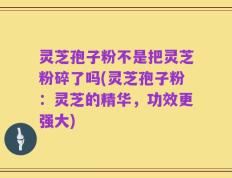 灵芝孢子粉不是把灵芝粉碎了吗(灵芝孢子粉：灵芝的精华，功效更强大)