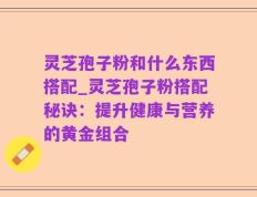灵芝孢子粉和什么东西搭配_灵芝孢子粉搭配秘诀：提升健康与营养的黄金组合