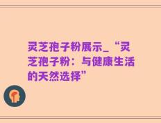灵芝孢子粉展示_“灵芝孢子粉：与健康生活的天然选择”