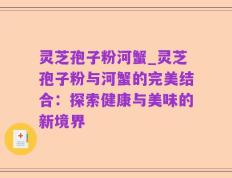 灵芝孢子粉河蟹_灵芝孢子粉与河蟹的完美结合：探索健康与美味的新境界