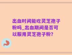 出血时间能吃灵芝孢子粉吗_出血期间是否可以服用灵芝孢子粉？