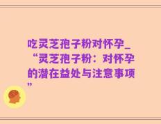吃灵芝孢子粉对怀孕_“灵芝孢子粉：对怀孕的潜在益处与注意事项”
