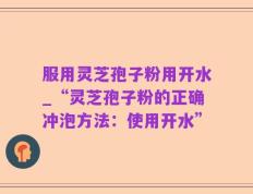 服用灵芝孢子粉用开水_“灵芝孢子粉的正确冲泡方法：使用开水”