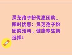 灵芝孢子粉优惠团购_限时优惠：灵芝孢子粉团购活动，健康养生新选择！