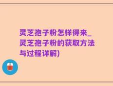 灵芝孢子粉怎样得来_灵芝孢子粉的获取方法与过程详解)