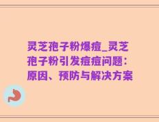 灵芝孢子粉爆痘_灵芝孢子粉引发痘痘问题：原因、预防与解决方案