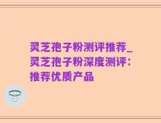 灵芝孢子粉测评推荐_灵芝孢子粉深度测评：推荐优质产品