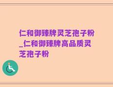 仁和御臻牌灵芝孢子粉_仁和御臻牌高品质灵芝孢子粉