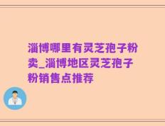 淄博哪里有灵芝孢子粉卖_淄博地区灵芝孢子粉销售点推荐