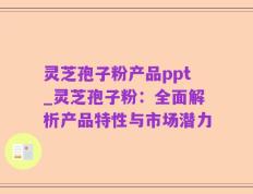 灵芝孢子粉产品ppt_灵芝孢子粉：全面解析产品特性与市场潜力