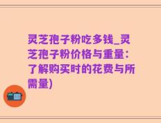 灵芝孢子粉吃多钱_灵芝孢子粉价格与重量：了解购买时的花费与所需量)