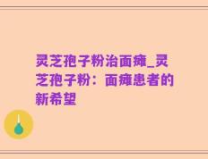 灵芝孢子粉治面瘫_灵芝孢子粉：面瘫患者的新希望