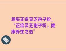 想买正宗灵芝孢子粉_“正宗灵芝孢子粉，健康养生之选”