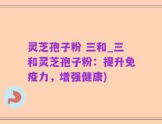 灵芝孢子粉 三和_三和灵芝孢子粉：提升免疫力，增强健康)