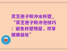 灵芝孢子粉冲水杯壁_“灵芝孢子粉冲泡技巧：避免杯壁残留，尽享健康益处”