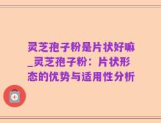 灵芝孢子粉是片状好嘛_灵芝孢子粉：片状形态的优势与适用性分析