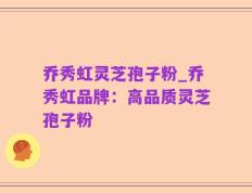 乔秀虹灵芝孢子粉_乔秀虹品牌：高品质灵芝孢子粉