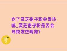 吃了灵芝孢子粉会发热嘛_灵芝孢子粉是否会导致发热现象？