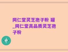 同仁堂灵芝孢子粉 罐_同仁堂高品质灵芝孢子粉