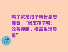 喝了灵芝孢子粉粉总想睡觉_“灵芝孢子粉：改善睡眠，提高生活质量”