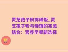 灵芝孢子粉拌稀饭_灵芝孢子粉与稀饭的完美结合：营养早餐新选择