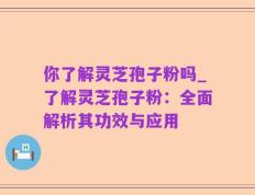 你了解灵芝孢子粉吗_了解灵芝孢子粉：全面解析其功效与应用