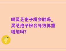 喝灵芝孢子粉会胖吗_灵芝孢子粉会导致体重增加吗？