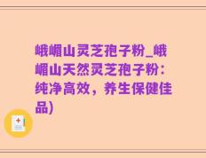 峨嵋山灵芝孢子粉_峨嵋山天然灵芝孢子粉：纯净高效，养生保健佳品)
