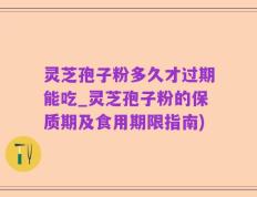 灵芝孢子粉多久才过期能吃_灵芝孢子粉的保质期及食用期限指南)